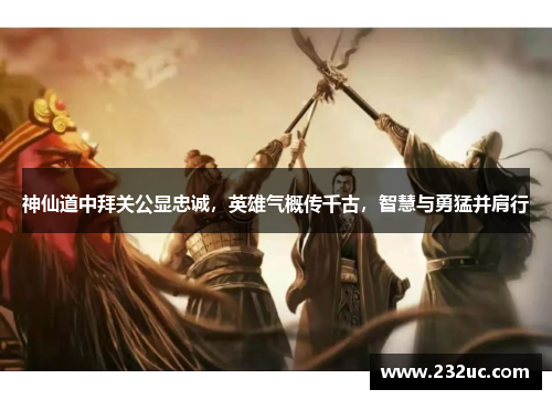 神仙道中拜关公显忠诚,英雄气概传千古,智慧与勇猛并肩行